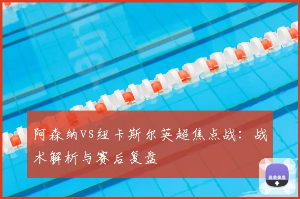 阿森纳vs纽卡斯尔英超焦点战:战术解析与赛后复盘