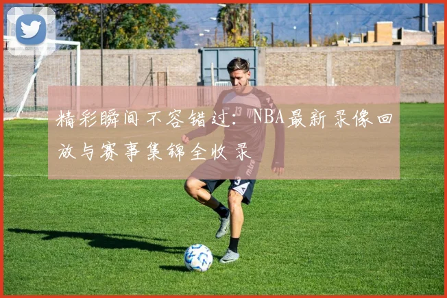 精彩瞬间不容错过：NBA最新录像回放与赛事集锦全收录