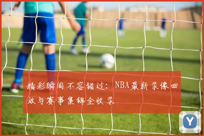 精彩瞬间不容错过:NBA最新录像回放与赛事集锦全收录