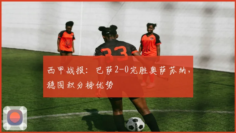 西甲战报：巴萨2-0完胜奥萨苏纳，稳固积分榜优势